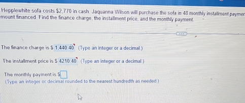 Hepplewhite sofa costs $2,770 in cash. Jaquanna Wilson will purchase the sofa in 48 monthly installment paymen 
mount financed. Find the finance charge, the installment price, and the monthly payment 
The finance charge is $1.44040 (Type an integer or a decimal) 
The installment price is $421040^9 (Type an integer or a decimal.) 
The monthly payment is s□
(Type an integer or decimal rounded to the nearest hundredth as needed )