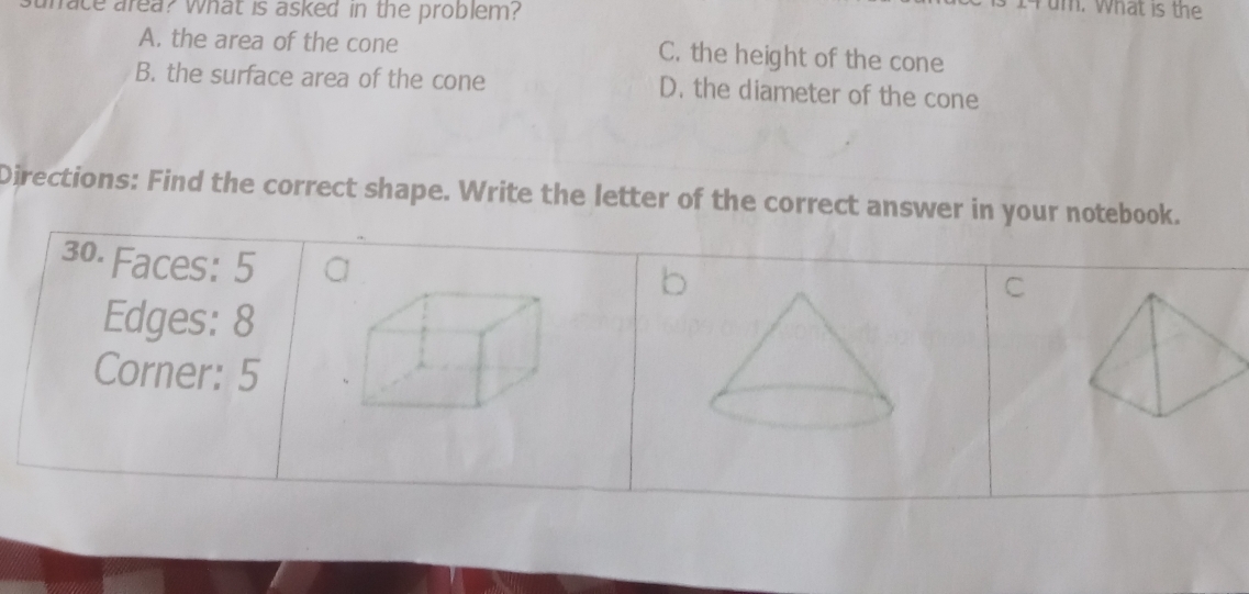 unace area? what is asked in the problem?
um. What is the
A. the area of the cone C. the height of the cone
B. the surface area of the cone D. the diameter of the cone
Directions: Find the correct shape. Write the letter of the correct answer in your notebook.
30. Faces: 5

C
Edges: 8
Corner: 5