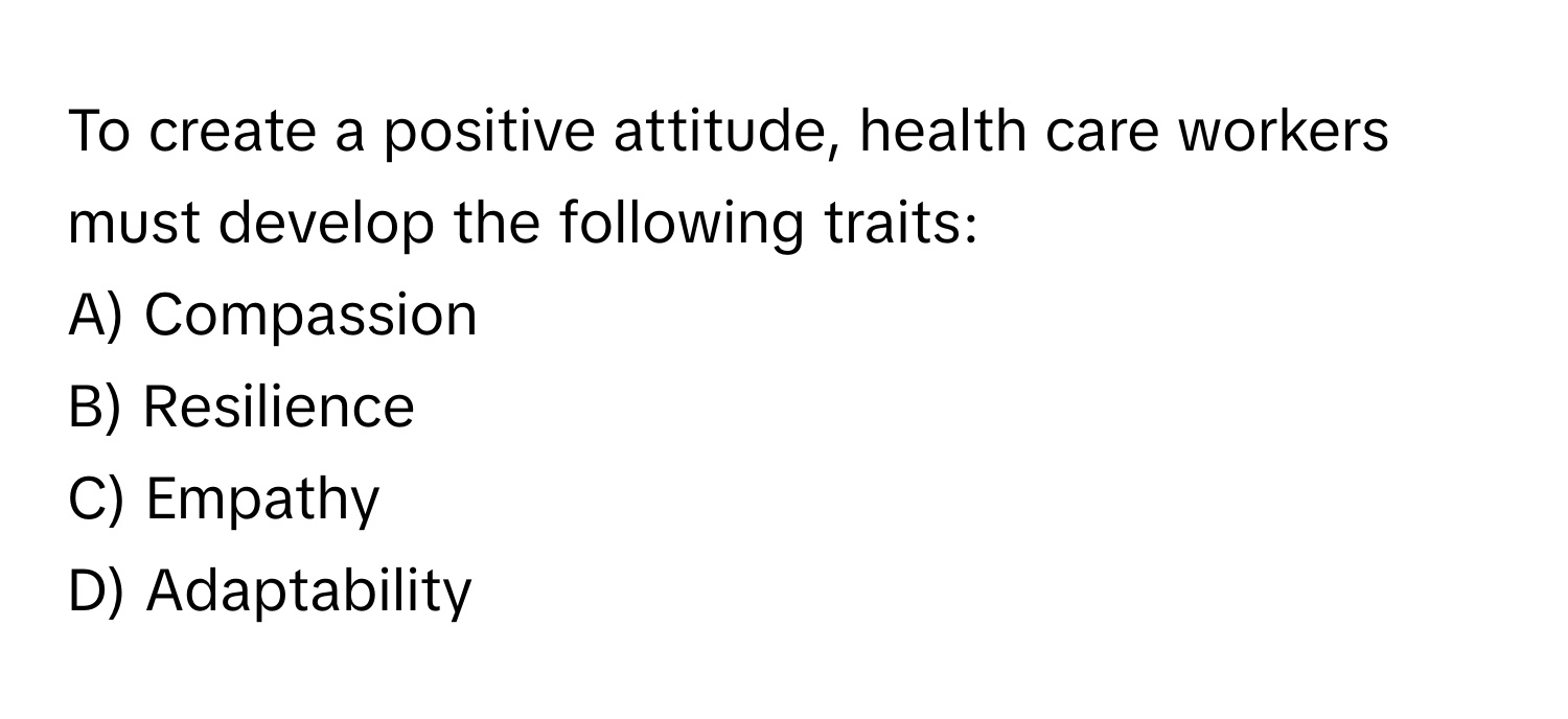 To create a positive attitude, health care workers must develop the following traits: 
A) Compassion 
B) Resilience 
C) Empathy 
D) Adaptability