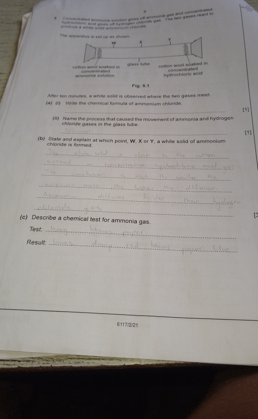 Concentrated ammonia solution gives off ammonia gas and concenta 
y droctions acl clo0in aplution gen ghonde gas. The two gases react to 
produce a white solid ammamium chande 
The apparatus is set up as shown. 
cotton wool soaked in concentrated glass tube cotton wool soaked in 
ammonía solution hydrochloric acid concentrated 
Fig. 5.1 
After ten minutes, a white solid is observed where the two gases meet. 
(a) (1) Write the chemical formula of ammonium chloride. 
(ii) Name the process that caused the movement of ammonia and hydrogen [1] 
chloride gases in the glass tube. 
_ 
[1] 
(b) State and explain at which point, W, X or Y, a white solid of ammonium 
chloride is formed. 
_ 
_ 
_ 
_ 
_ 
_ 
[3 
(c) Describe a chemical test for ammonia gas. 
Test:_ 
Result:_ 
6117/2/21