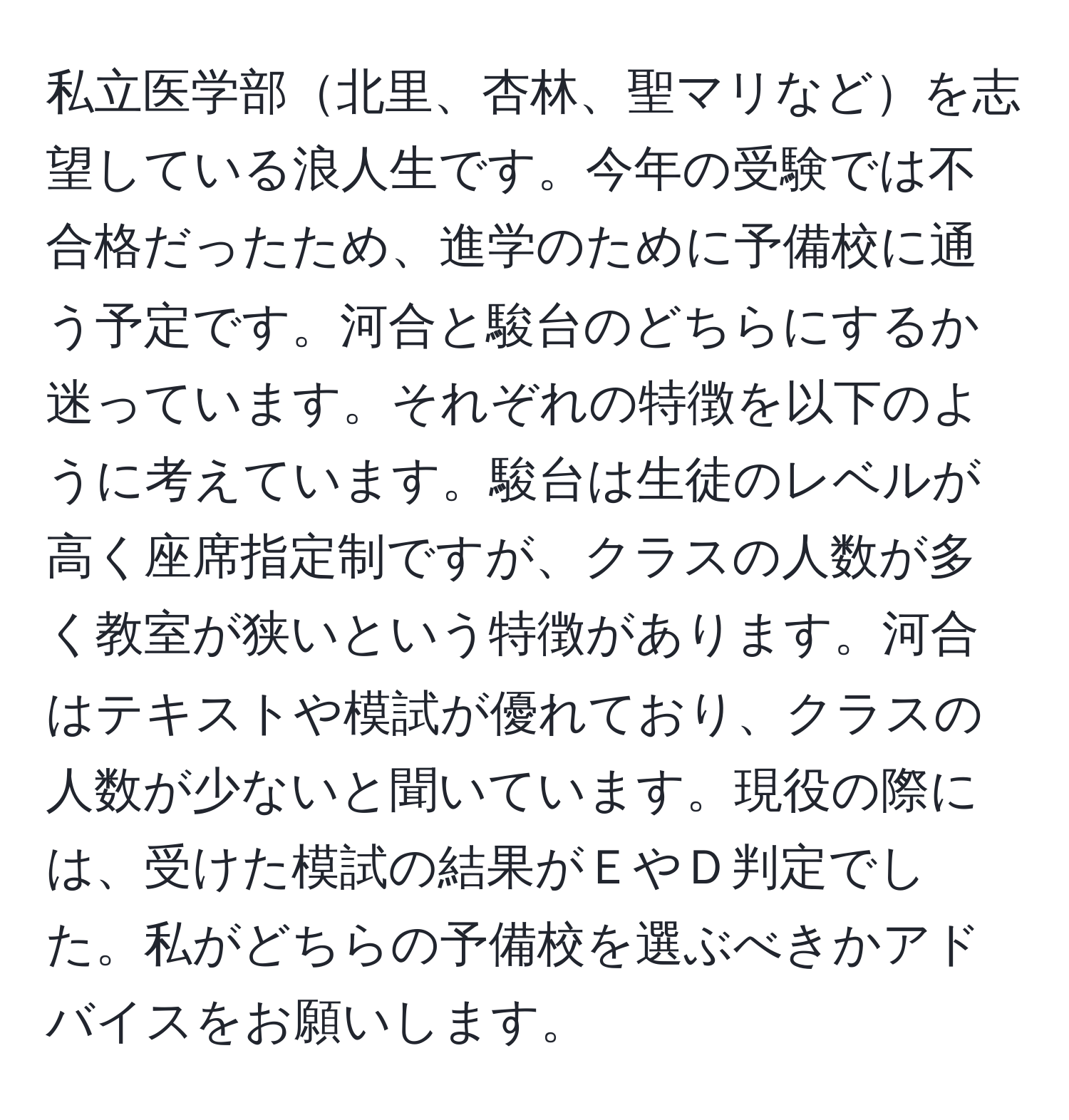 私立医学部北里、杏林、聖マリなどを志望している浪人生です。今年の受験では不合格だったため、進学のために予備校に通う予定です。河合と駿台のどちらにするか迷っています。それぞれの特徴を以下のように考えています。駿台は生徒のレベルが高く座席指定制ですが、クラスの人数が多く教室が狭いという特徴があります。河合はテキストや模試が優れており、クラスの人数が少ないと聞いています。現役の際には、受けた模試の結果がＥやＤ判定でした。私がどちらの予備校を選ぶべきかアドバイスをお願いします。