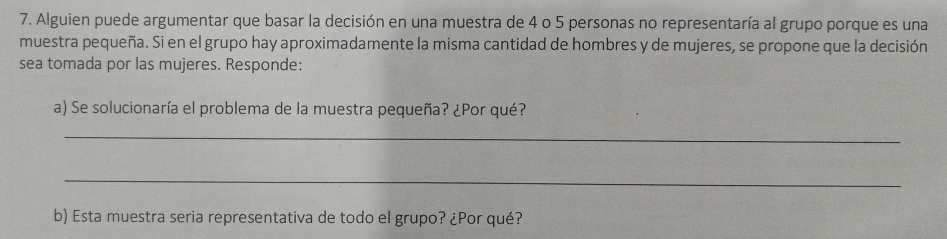 Alguien puede argumentar que basar la decisión en una muestra de 4 o 5 personas no representaría al grupo porque es una 
muestra pequeña. Si en el grupo hay aproximadamente la misma cantidad de hombres y de mujeres, se propone que la decisión 
sea tomada por las mujeres. Responde: 
a) Se solucionaría el problema de la muestra pequeña? ¿Por qué? 
_ 
_ 
b) Esta muestra seria representativa de todo el grupo? ¿Por qué?