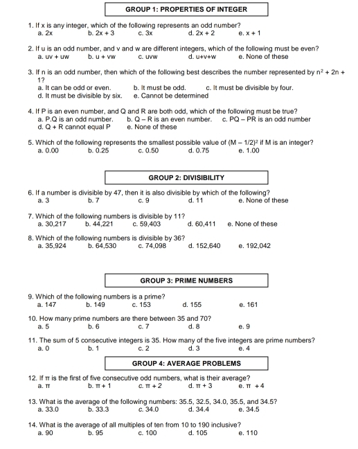 GROUP 1: PROPERTIES OF INTEGER
1. If x is any integer, which of the following represents an odd number?
a. 2x b. 2x+3 c. 3x d. 2x+2 e. x+1
2. If u is an odd number, and v and w are different integers, which of the following must be even?
a. UV+UW b. u+vw c. uvw d. u+v+w e. None of these
3. If n is an odd number, then which of the following best describes the number represented by n^2+2n+
1?
a. It can be odd or even. b. It must be odd. c. It must be divisible by four.
d. It must be divisible by six. e. Cannot be determined
4. If P is an even number, and Q and R are both odd, which of the following must be true?
a. P.Q is an odd number. b. Q-R is an even number. C. PQ-PR is an odd number
d, Q+R cannot equal P e. None of these
5. Which of the following represents the smallest possible value of (M-1/2)^2 e. 1.00 if M is an integer?
a, 0,00 b. 0.25 c. 0.50 d. 0.75
GROUP 2: DIVISIBILITY
6. If a number is divisible by 47, then it is also divisible by which of the following?
a. 3 b. 7 c. 9 d. 11 e. None of these
7. Which of the following numbers is divisible by 11?
a. 30,217 b. 44,221 c. 59,403 d. 60,411 e. None of these
8. Which of the following numbers is divisible by 36?
a. 35,924 b. 64,530 c. 74,098 d. 152,640 e. 192,042
GROUP 3: PRIME NUMBERS
9. Which of the following numbers is a prime?
a. 147 b. 149 c. 153 d. 155 e. 161
10. How many prime numbers are there between 35 and 70? d. 8 e. 9
a. 5 b. 6 c. 7
11. The sum of 5 consecutive integers is 35. How many of the five integers are prime numbers?
a. 0 b. 1 c. 2 d. 3 e. 4
GROUP 4: AVERAGE PROBLEMS
12. If π is the first of five consecutive odd numbers, what is their average?
a.π b. π +1 C. π +2 d. π +3 e. π +4
13. What is the average of the following numbers: 35.5, 32.5, 34.0, 35.5, and 34.5?
a. 33.0 b. 33.3 c. 34.0 d. 34.4 e. 34.5
14. What is the average of all multiples of ten from 10 to 190 inclusive?
a. 90 b. 95 c. 100 d. 105 e. 110