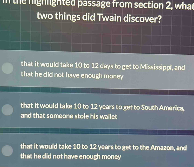 in the nighlighted passage from section 2, what
two things did Twain discover?
that it would take 10 to 12 days to get to Mississippi, and
that he did not have enough money
that it would take 10 to 12 years to get to South America,
and that someone stole his wallet
that it would take 10 to 12 years to get to the Amazon, and
that he did not have enough money