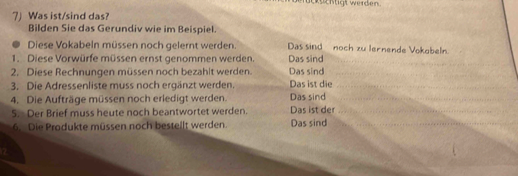 ücksichtigt werden. 
7) Was ist/sind das? 
Bilden Sie das Gerundiv wie im Beispiel. 
Diese Vokabeln müssen noch gelernt werden. Das sind noch zu lernende Vokabeln. 
1. Diese Vorwürfe müssen ernst genommen werden. Das sind 
_ 
2. Diese Rechnungen müssen noch bezahlt werden. Das sind 
_ 
3. Die Adressenliste muss noch ergänzt werden. Das ist die_ 
4. Die Aufträge müssen noch erledigt werden. Das sind_ 
5. Der Brief muss heute noch beantwortet werden. Das ist der_ 
6. Die Produkte müssen noch bestellt werden. Das sind_ 
12