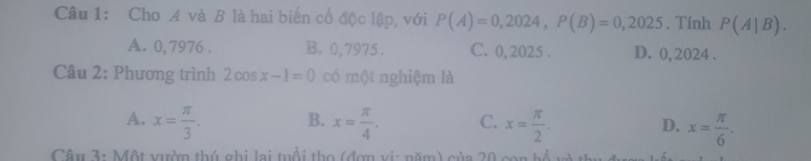 Cho A và B là hai biến cố độc lập, với P(A)=0,2024, P(B)=0,2025. Tính P(A|B).
A. 0, 7976. B. 0,7975. C. 0,2025. D. 0, 2024.
Câu 2: Phương trình 2cos x-1=0 có một nghiệm là
B.
A. x= π /3 . x= π /4 . x= π /2 . x= π /6 . 
C.
D.
Câu 3: Một vườn thú ghi lai tuổi thọ (đơn vi: năm) của 20 con bổ