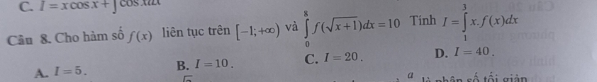 I=xcos x+∈t cos xu
Câu 8. Cho hàm số f(x) liên tục trên [-1;+∈fty ) và ∈tlimits _0^(8f(sqrt x+1))dx=10 Tính I=∈tlimits _1^3x.f(x)dx
A. I=5. B. I=10. C. I=20. D. I=40. 
a là nhân số tối giản