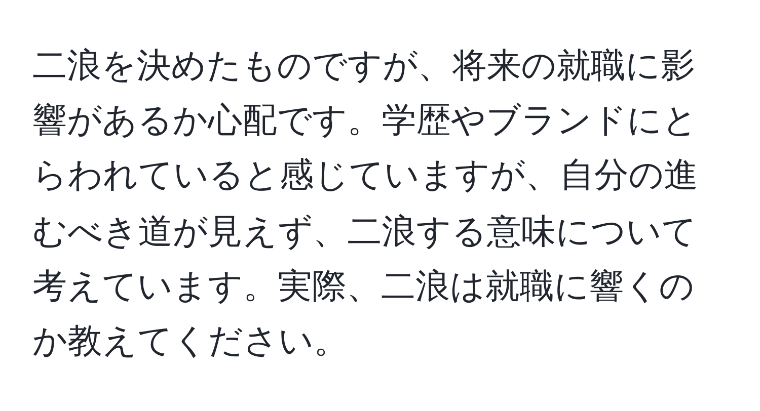 二浪を決めたものですが、将来の就職に影響があるか心配です。学歴やブランドにとらわれていると感じていますが、自分の進むべき道が見えず、二浪する意味について考えています。実際、二浪は就職に響くのか教えてください。