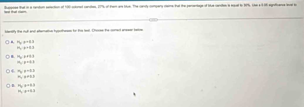 Suppose that in a random selection of 100 colored candies, 27% of them are blue. The candy company claims that the percentage of blue candles is equal to 30%. Use a 0.05 significance level to
test that claim.
Identify the null and alternative hypotheses for this test. Choose the correct answer below
A H_0:p=0.3
H_1:p>0.3
B. H_0:p!= 0.3
H_1:p=0.3
C. H_0:p=0.3
H_1:p!= 0.3
D. H_0:p=0.3
H_1:p<0.3