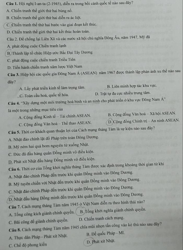 Hội nghị I-an-ta (2-1945), diễn ra trong bối cảnh quốc tế nào sau đây?
A. Chiến tranh thế giới thứ hai bùng nổ.
B. Chiến tranh thế giới thứ hai diễn ra ác liệt.
C. Chiến tranh thế thứ hai bước vào giai đoạn kết thúc.
D. Chiến tranh thế giới thứ hai kết thúc hoàn toàn.
Câu 2. Để chống lại Liên Xô và các nước xã hội chủ nghĩa Đông Âu, năm 1947, Mỹ đã
A. phát động cuộc Chiến tranh lạnh
B. Thành lập tổ chức Hiệp ước Bắc Đại Tây Dương
C. phát động cuộc chiến tranh Triều Tiên
D. Tiến hành chiến tranh xâm lược Việt Nam
Câu 3. Hiệp hội các quốc gia Đông Nam Á (ASEAN) năm 1967 được thành lập phản ánh xu thế nào sau
dây?
A. Lấy phát triển kinh tế làm trọng tâm. B. Liên minh hợp tác khu vực.
C. Toàn cầu hoá, quốc tế hóa. D. Trật tự đa cực nhiều trung tâm.
Câu 4. “Xây dựng một môi trường hoà bình và an ninh cho phát triển ở khu vực Đông Nam Á”
là một trong những mục tiêu của
A. Cộng đồng Kinh tế - Tài chính ASEAN.  B. Cộng đồng Văn hoá - Xã hội ASEAN.
C. Cộng đồng Văn hoá - Thể thao ASEAN. D. Cộng đồng Chính trị - An ninh ASEAN.
Câu 5. Thời cơ khách quan thuận lợi của Cách mạng tháng Tám là sự kiện nào sau đây?
A. Nhật đảo chính lật đổ Pháp trên toàn Đông Dương.
B. Mỹ ném hai quả bom nguyên tử xuống Nhật.
C. Đức đã đầu hàng quân Đồng minh vô điều kiện.
D. Phát xít Nhật đầu hàng Đồng minh vô điều kiện.
Câu 6. Thời cơ của Tổng khởi nghĩa tháng Tám được xác định trong khoảng thời gian từ khi
A. Nhật đảo chính Pháp đến trước khi quân Đồng minh vào Đông Dương.
B. Mỹ tuyên chiến với Nhật đến trước khi quân Đồng minh vào Đông Dương.
C. Nhật đảo chính Pháp đến trước khi quân Đồng minh vào Đông Dương.
D. Nhật đầu hàng Đồng minh đến trước khi quân Đồng minh vào Đông Dương.
Câu 7. Cách mạng tháng Tám năm 1945 ở Việt Nam diễn ra theo hình thái nào?
A. Tổng công kích giành chính quyền. B. Tổng khởi nghĩa giành chính quyền.
C. Bãi công đề giành chính quyền. D. Chiến tranh cách mạng.
Câu 8. Cách mạng tháng Tám năm 1945 chĩa mũi nhọn tấn công vào kẻ thù nào sau đây?
A. Thực dân Pháp - Phát xít Nhật. B. Đế quốc Pháp - Mĩ.
C. Chế độ phong kiến D. Phát xít Nhật.