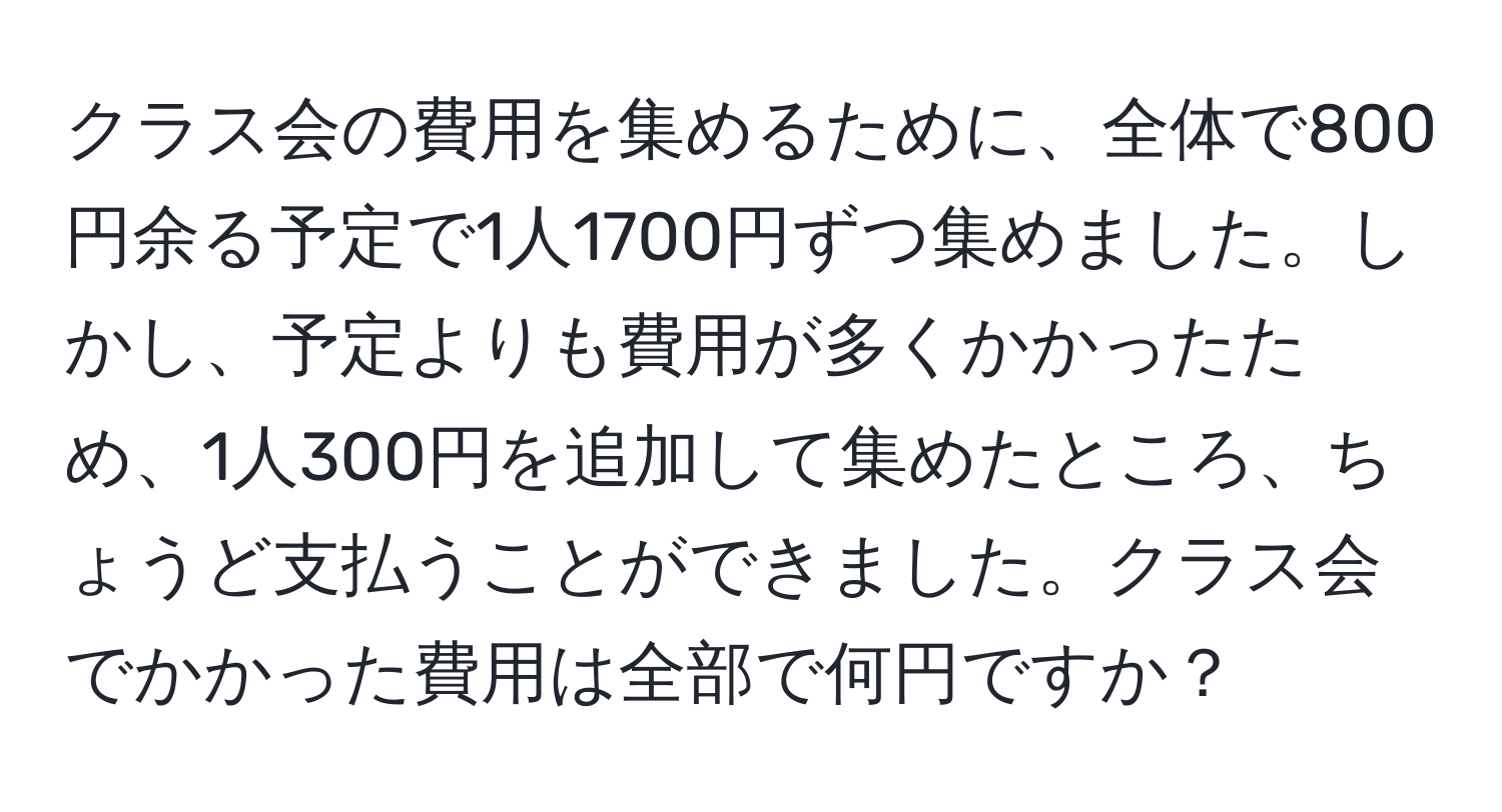 クラス会の費用を集めるために、全体で800円余る予定で1人1700円ずつ集めました。しかし、予定よりも費用が多くかかったため、1人300円を追加して集めたところ、ちょうど支払うことができました。クラス会でかかった費用は全部で何円ですか？