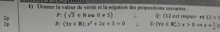 oms 
1) Donner la valeur de vérité et la négation des propositions suivantes : 
2p
P:(sqrt(3)∈ N ou 0!= 5);; Q: (12 est impair et 12>(
2p 
R: (exists x∈ R);x^2+2x+3=0;; S:(forall x∈ R_+^*):x>0 x+ 1/x ≥