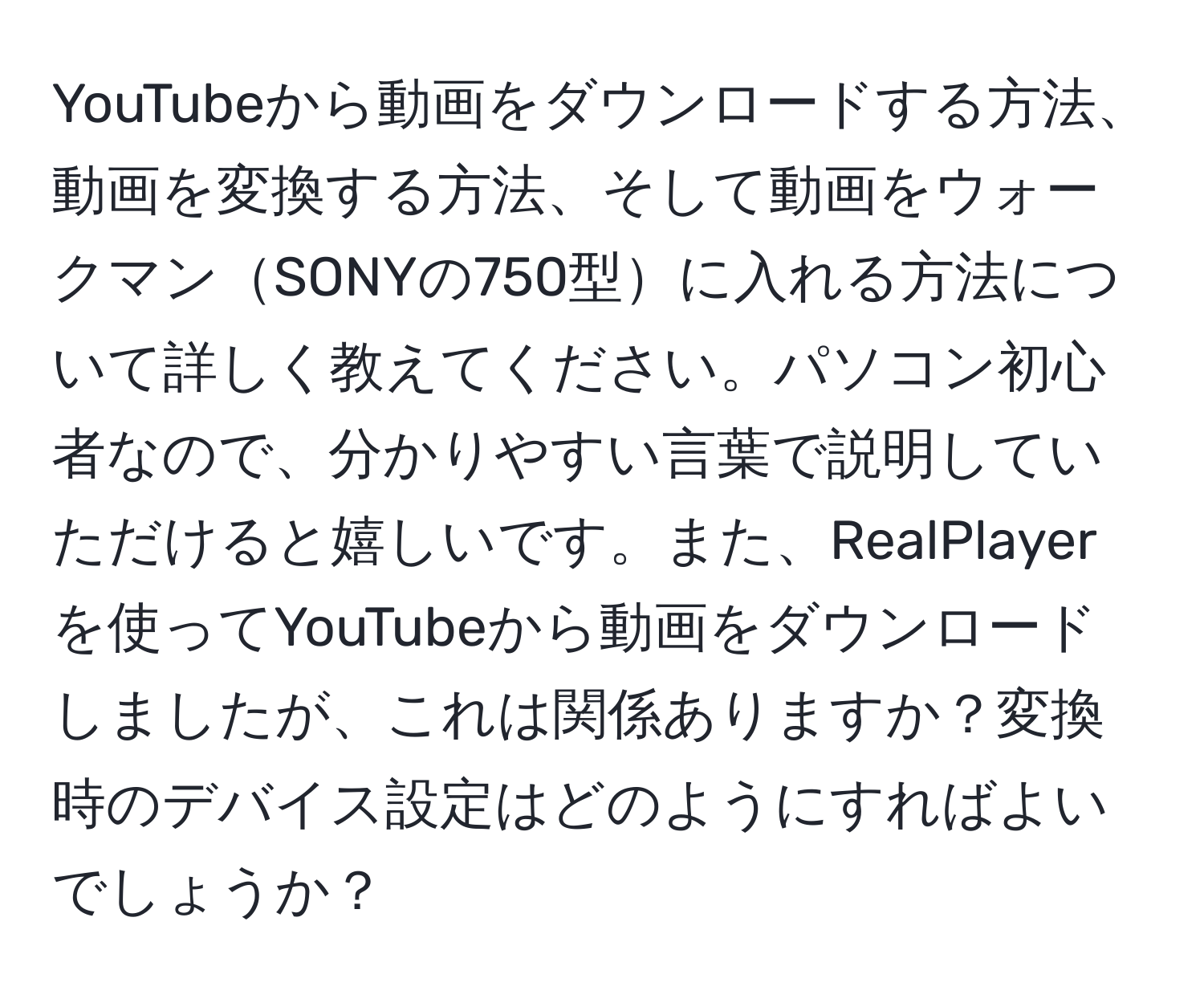YouTubeから動画をダウンロードする方法、動画を変換する方法、そして動画をウォークマンSONYの750型に入れる方法について詳しく教えてください。パソコン初心者なので、分かりやすい言葉で説明していただけると嬉しいです。また、RealPlayerを使ってYouTubeから動画をダウンロードしましたが、これは関係ありますか？変換時のデバイス設定はどのようにすればよいでしょうか？