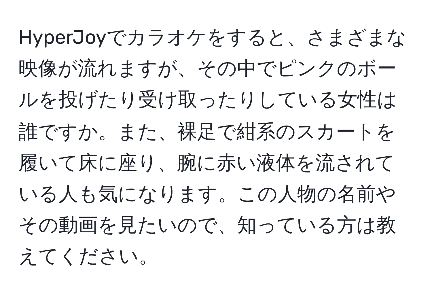 HyperJoyでカラオケをすると、さまざまな映像が流れますが、その中でピンクのボールを投げたり受け取ったりしている女性は誰ですか。また、裸足で紺系のスカートを履いて床に座り、腕に赤い液体を流されている人も気になります。この人物の名前やその動画を見たいので、知っている方は教えてください。