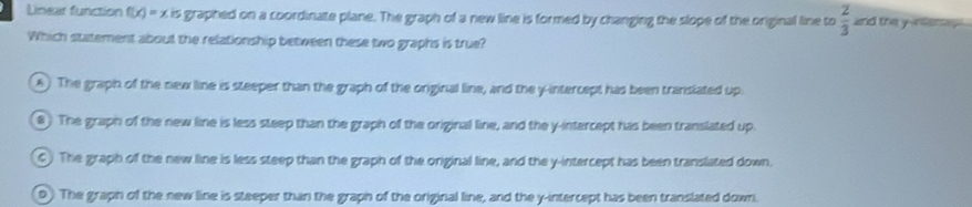 Lnear function f(x)=xis graphed on a coordinate plane. The graph of a new line is formed by changing the slope of the original line to  2/3  and the yinerey 
Which statement about the relationship between these two graphs is true?
A) The graph of the new line is steeper than the graph of the onginal line, and the y-intercept has been transiated up.
8 The graph of the new line is less steep than the graph of the original line, and the y-intercept has been translated up.
C) The graph of the new line is less steep than the graph of the original line, and the y-intercept has been translated down.
D) The graph of the new line is steeper than the graph of the original line, and the y-intercept has been translated down.