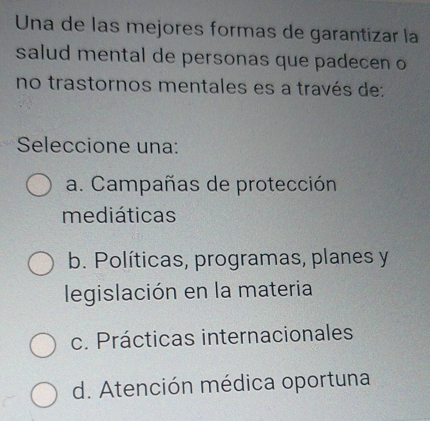 Una de las mejores formas de garantizar la
salud mental de personas que padecen o
no trastornos mentales es a través de:
Seleccione una:
a. Campañas de protección
mediáticas
b. Políticas, programas, planes y
legislación en la materia
c. Prácticas internacionales
d. Atención médica oportuna