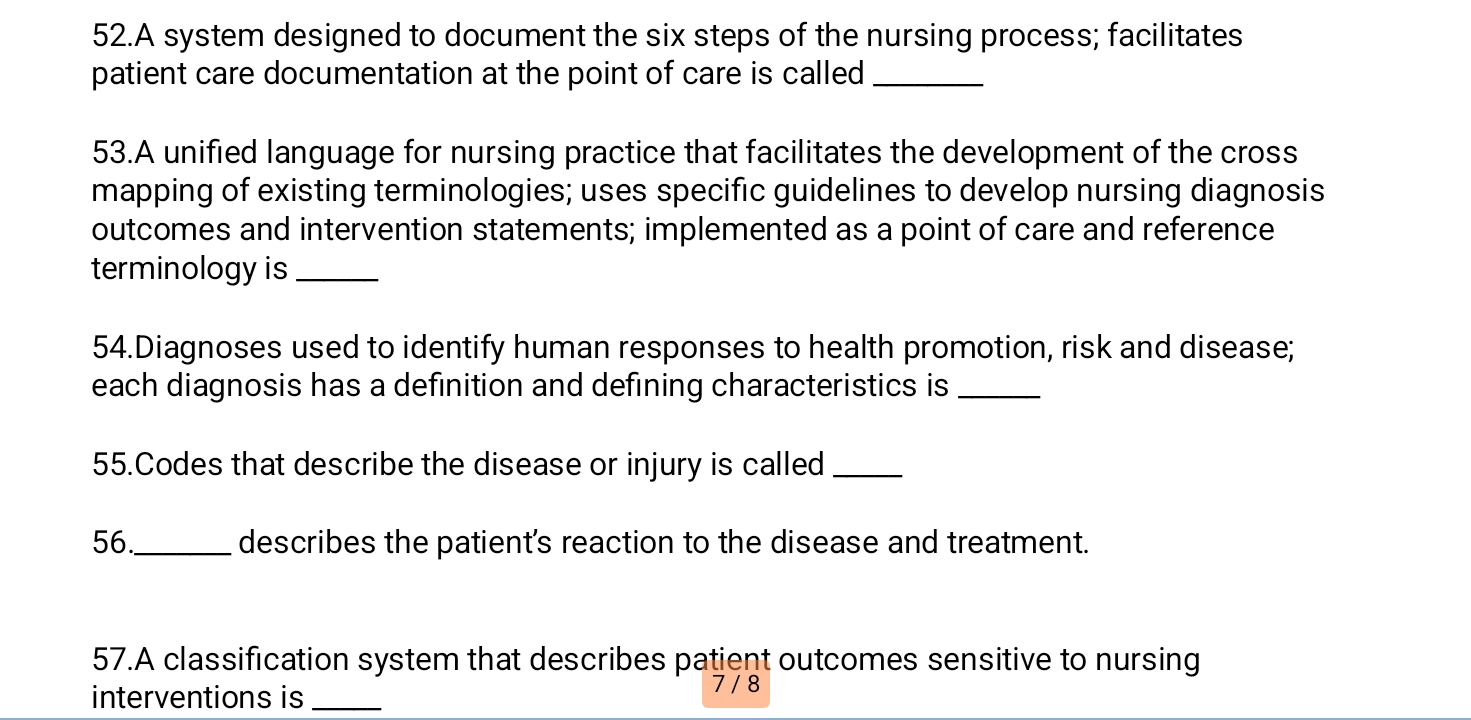 A system designed to document the six steps of the nursing process; facilitates 
patient care documentation at the point of care is called_ 
53.A unified language for nursing practice that facilitates the development of the cross 
mapping of existing terminologies; uses specific guidelines to develop nursing diagnosis 
outcomes and intervention statements; implemented as a point of care and reference 
terminology is_ 
54.Diagnoses used to identify human responses to health promotion, risk and disease; 
each diagnosis has a definition and defining characteristics is_ 
55.Codes that describe the disease or injury is called_ 
56._ describes the patient's reaction to the disease and treatment. 
57.A classification system that describes patient outcomes sensitive to nursing 
interventions is _ 7 / 8