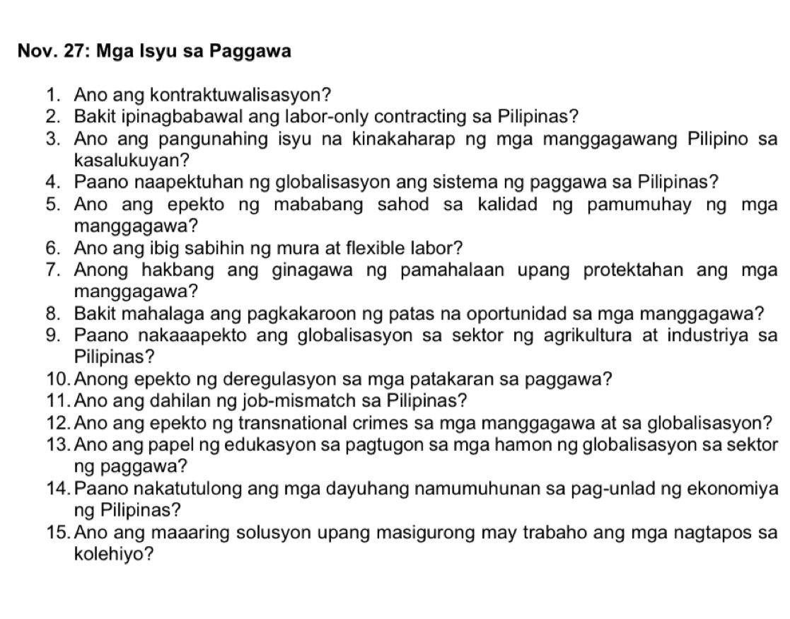 Nov. 27: Mga Isyu sa Paggawa 
1. Ano ang kontraktuwalisasyon? 
2. Bakit ipinagbabawal ang labor-only contracting sa Pilipinas? 
3. Ano ang pangunahing isyu na kinakaharap ng mga manggagawang Pilipino sa 
kasalukuyan? 
4. Paano naapektuhan ng globalisasyon ang sistema ng paggawa sa Pilipinas? 
5. Ano ang epekto ng mababang sahod sa kalidad ng pamumuhay ng mga 
manggagawa? 
6. Ano ang ibig sabihin ng mura at flexible labor? 
7. Anong hakbang ang ginagawa ng pamahalaan upang protektahan ang mga 
manggagawa? 
8. Bakit mahalaga ang pagkakaroon ng patas na oportunidad sa mga manggagawa? 
9. Paano nakaaapekto ang globalisasyon sa sektor ng agrikultura at industriya sa 
Pilipinas? 
10. Anong epekto ng deregulasyon sa mga patakaran sa paggawa? 
11. Ano ang dahilan ng job-mismatch sa Pilipinas? 
12. Ano ang epekto ng transnational crimes sa mga manggagawa at sa globalisasyon? 
13. Ano ang papel ng edukasyon sa pagtugon sa mga hamon ng globalisasyon sa sektor 
ng paggawa? 
14. Paano nakatutulong ang mga dayuhang namumuhunan sa pag-unlad ng ekonomiya 
ng Pilipinas? 
15. Ano ang maaaring solusyon upang masigurong may trabaho ang mga nagtapos sa 
kolehiyo?