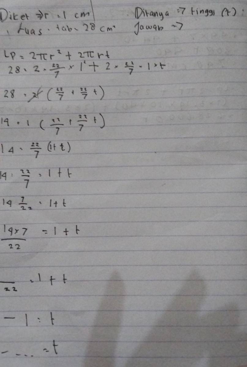 Diker r. I cm Diranya "7 kinggs (r): 
huas. tab. 28cm^2 Jawan·7
LP=2π r^2+2π rt
28=2·  22/7 * 1^2+2*  22/7 -1* t
2 8=2t( 22/7 + 22/7 t)
19. 1( 11/7 + 22/7 t)
14 = 22/7 (1+t)
19:  22/7 =1+t
14 7/22 =1+t
 (14* 7)/22 =1+t
frac 22=1+t
-1:t
-·s =t