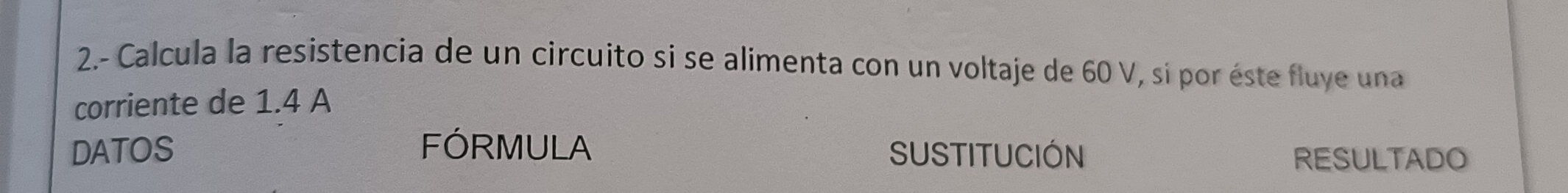 2.- Calcula la resistencia de un circuito si se alimenta con un voltaje de 60 V, si por éste fluye una 
corriente de 1.4 A 
DATOS FÓRMULA SUSTITUCIÓN 
RESULTADO