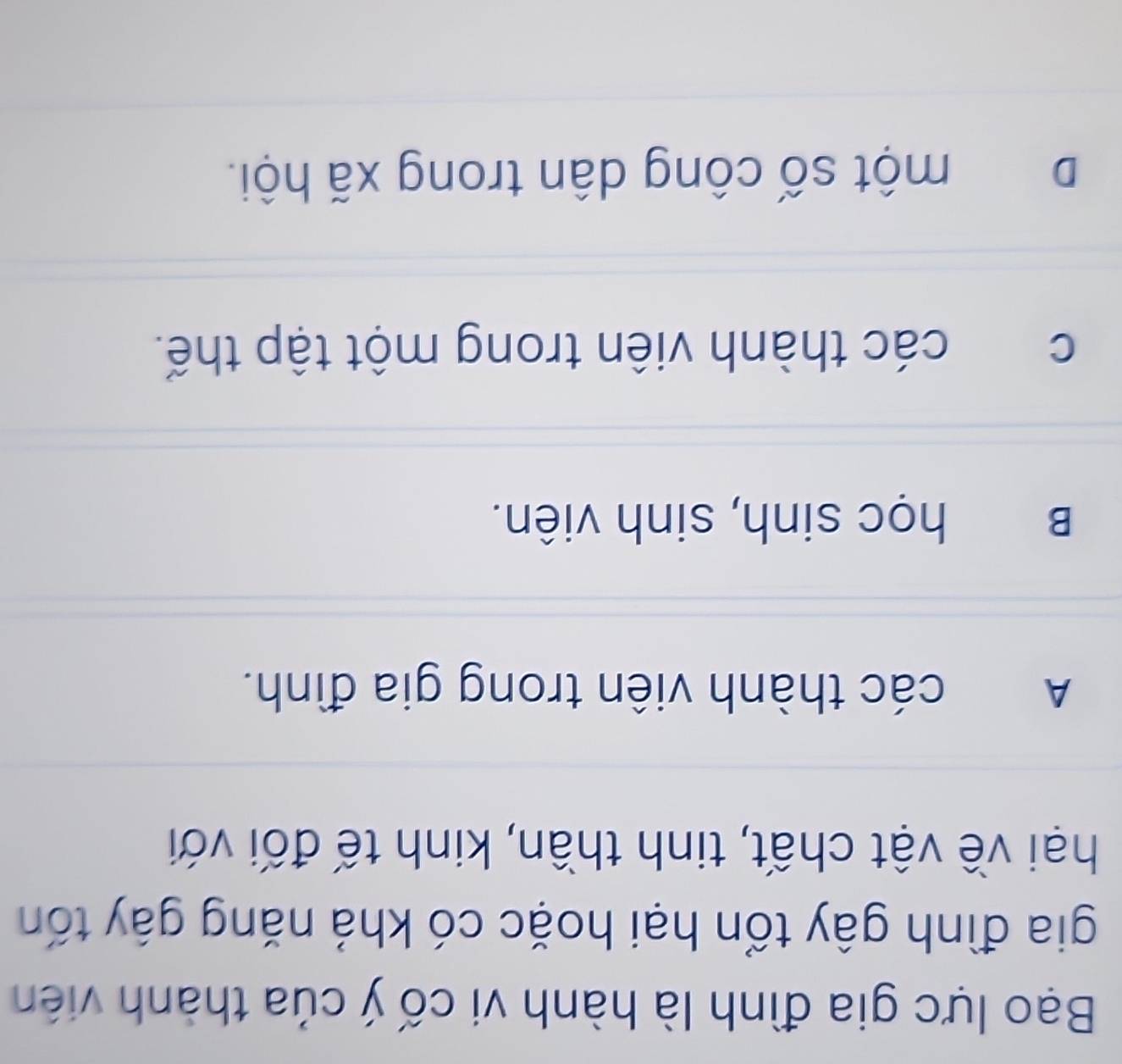 Bạo lực gia đình là hành vi cố ý của thành viên
gia đình gây tổn hại hoặc có khả năng gây tốn
hại về vật chất, tinh thần, kinh tế đối với
A các thành viên trong gia đình.
B học sinh, sinh viên.
c các thành viên trong một tập thế.
D một số công dân trong xã hội.