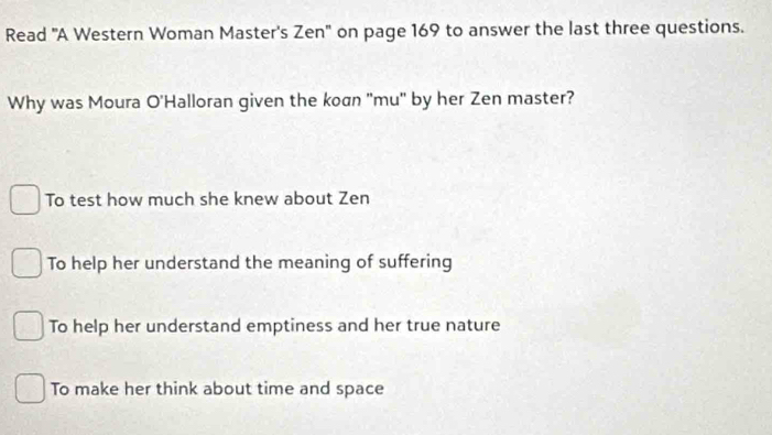 Read 'A Western Woman Master's Zen" on page 169 to answer the last three questions.
Why was Moura O'Halloran given the koan "mu" by her Zen master?
To test how much she knew about Zen
To help her understand the meaning of suffering
To help her understand emptiness and her true nature
To make her think about time and space