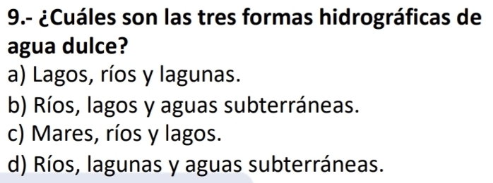 9.- ¿Cuáles son las tres formas hidrográficas de
agua dulce?
a) Lagos, ríos y lagunas.
b) Ríos, lagos y aguas subterráneas.
c) Mares, ríos y lagos.
d) Ríos, lagunas y aguas subterráneas.