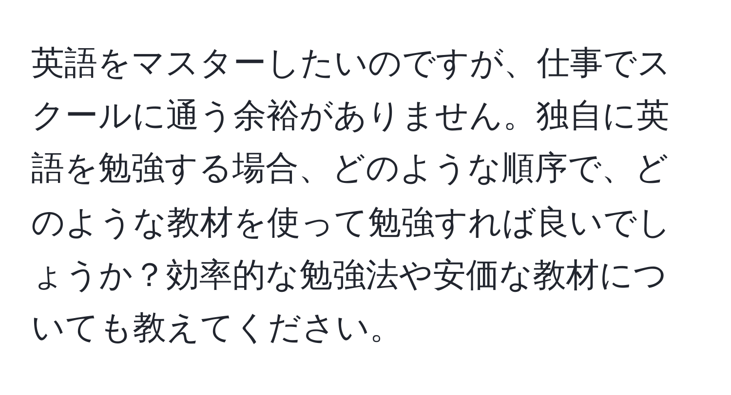 英語をマスターしたいのですが、仕事でスクールに通う余裕がありません。独自に英語を勉強する場合、どのような順序で、どのような教材を使って勉強すれば良いでしょうか？効率的な勉強法や安価な教材についても教えてください。