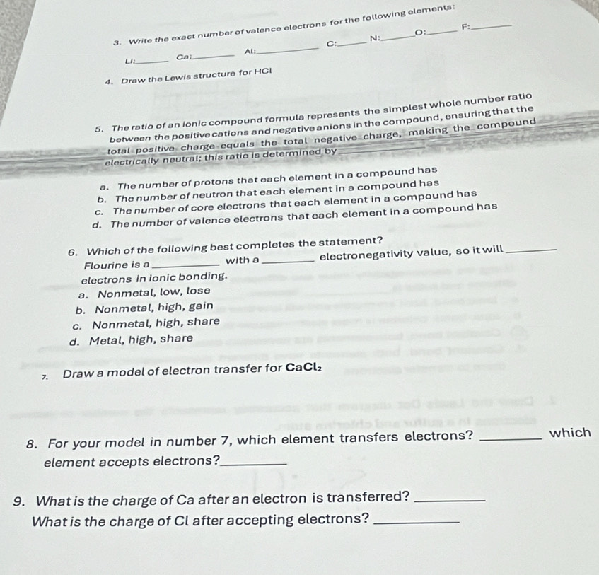 Write the exact number of valence electrons for the following elements:
F:
O:
N:
LI_ Ca:_ AL: _C:
4. Draw the Lewis structure for HCl
5. The ratio of an ionic compound formula represents the simplest whole number ratio
between the positive cations and negative anions in the compound, ensuring that the
total positive charge equals the total negative charge, making the compound
electrically neutral; this ratio is determined by
a. The number of protons that each element in a compound has
b. The number of neutron that each element in a compound has
c. The number of core electrons that each element in a compound has
d. The number of valence electrons that each element in a compound has
6. Which of the following best completes the statement?
Flourine is a _with a_ electronegativity value, so it will_
electrons in ionic bonding.
a. Nonmetal, low, lose
b. Nonmetal, high, gain
c. Nonmetal, high, share
d. Metal, high, share
Draw a model of electron transfer for CaCl_2
8. For your model in number 7, which element transfers electrons?_
which
element accepts electrons?_
9. What is the charge of Ca after an electron is transferred?_
What is the charge of Cl after accepting electrons?_