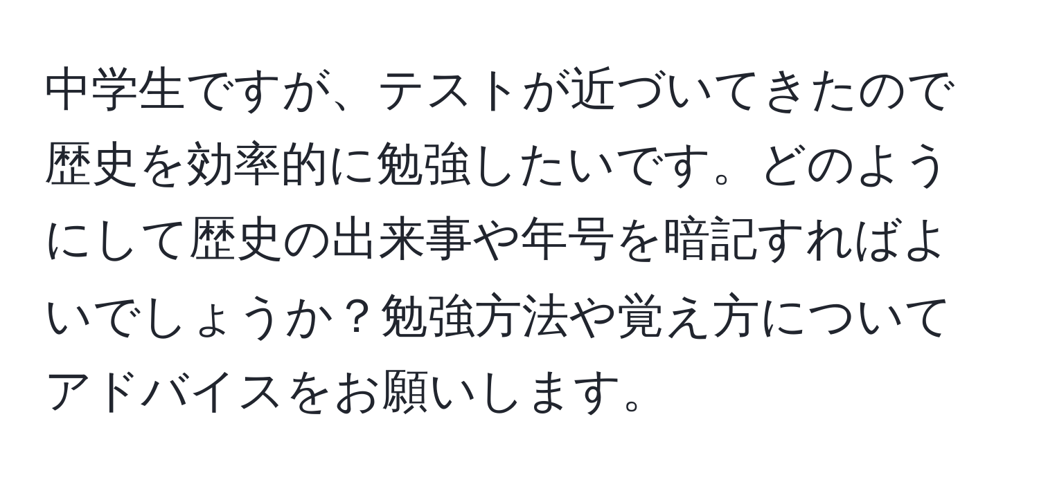 中学生ですが、テストが近づいてきたので歴史を効率的に勉強したいです。どのようにして歴史の出来事や年号を暗記すればよいでしょうか？勉強方法や覚え方についてアドバイスをお願いします。