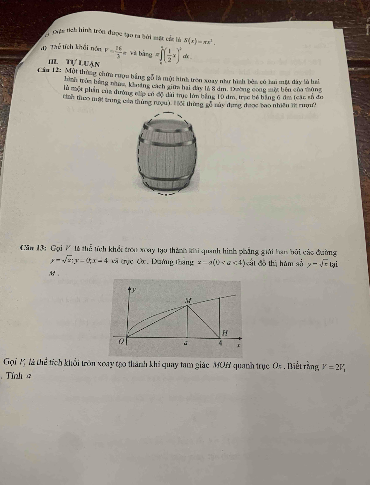 c) Diện tích hình tròn được tạo ra bởi mặt cắt là S(x)=π x^2.
d) Thể tích khối nón V= 16/3 π và bằng π ∈tlimits _0^(4(frac 1)2x)^2 d .
III. tự luận
Câu 12: Một thùng chứa rượu bằng gỗ là một hình tròn xoay như hình bên có hai mặt đáy là hai
hình tròn bằng nhau, khoảng cách giữa hai đáy là 8 dm. Đường cong mặt bên của thùng
là một phần của đường elip có độ dài trục lớn bằng 10 dm, trục bé bằng 6 dm (các số đo
tính theo mặt trong của thùng rượu). Hỏi thùng gỗ này đựng được bao nhiêu lít rượu?
Câu 13: Gọi V là thể tích khối tròn xoay tạo thành khi quanh hình phẳng giới hạn bởi các đường
y=sqrt(x); y=0; x=4 và trục Ox. Đường thắng x=a(0 cắt đồ thị hàm số y=sqrt(x)tai
M .
Gọi V_1 là thể tích khối tròn xoay tạo thành khi quay tam giác MOH quanh trục Ox. Biết rằng V=2V_1. Tính a