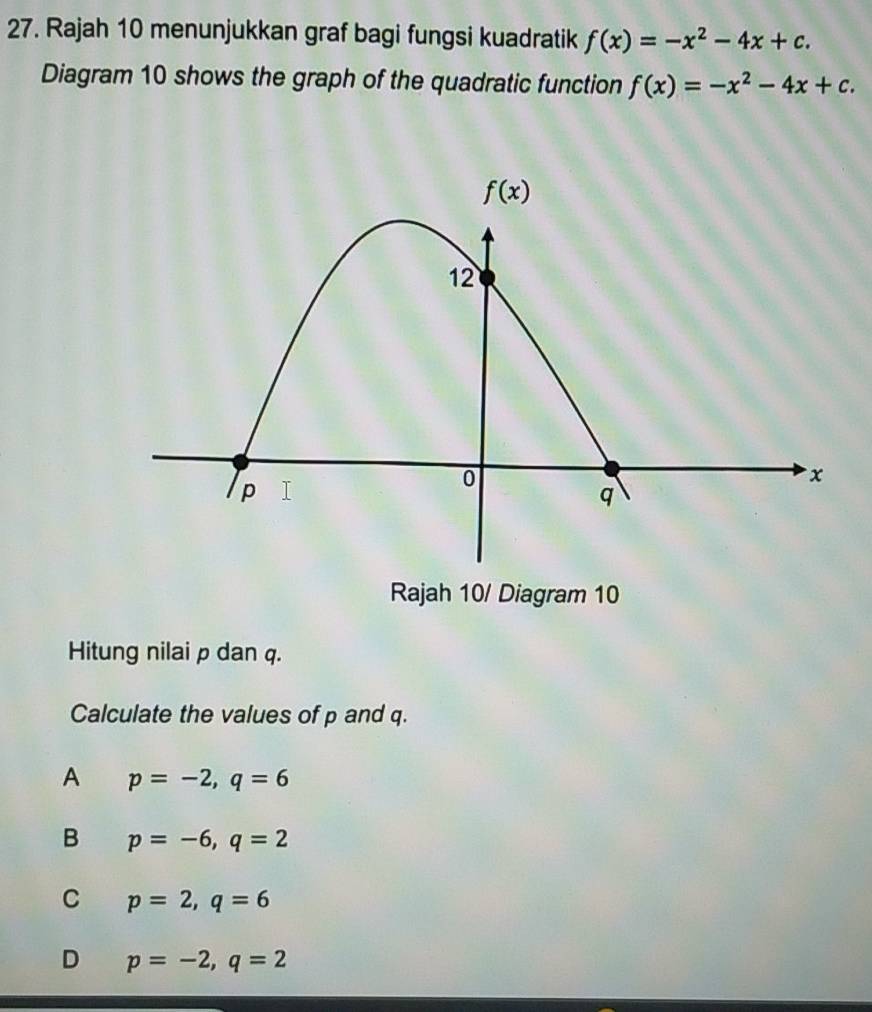 Rajah 10 menunjukkan graf bagi fungsi kuadratik f(x)=-x^2-4x+c.
Diagram 10 shows the graph of the quadratic function f(x)=-x^2-4x+c.
Rajah 10/ Diagram 10
Hitung nilai p dan q.
Calculate the values of p and q.
A p=-2,q=6
B p=-6,q=2
C p=2,q=6
D p=-2,q=2