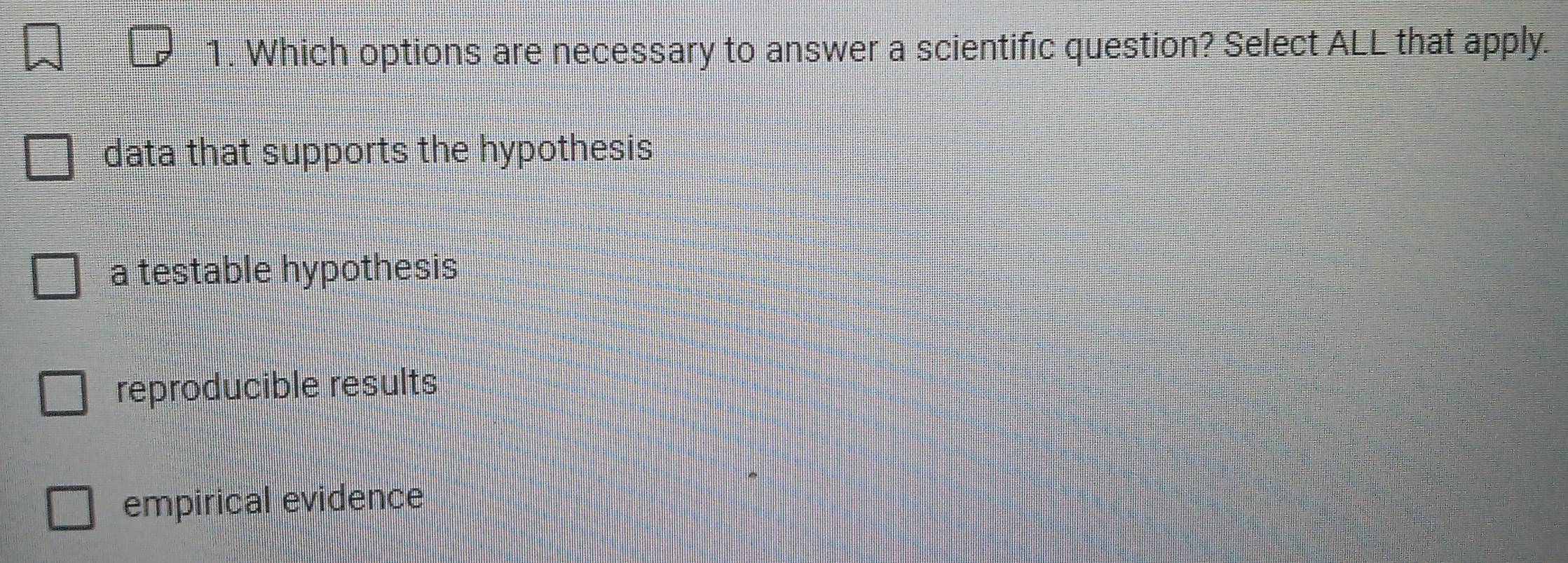 Which options are necessary to answer a scientific question? Select ALL that apply.
data that supports the hypothesis
a testable hypothesis
reproducible results
empirical evidence