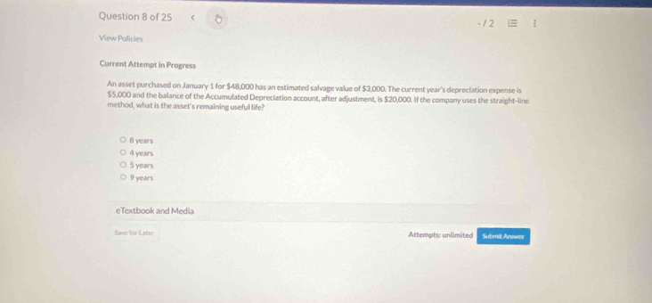 View Policies
Current Attempt in Progress
An asset purchased on January 1 for $48,000 has an estimated salvage value of $3,000. The current year 's depreciation expense is
$5,000 and the balance of the Accumulated Depreciation account, after adjustment, is $20,000. If the company uses the straight-line
method, what is the asset's remaining useful life?
8 years
4 years
5 years
9 years
eTextbook and Media
Save for Later Attempts: unlimited Submit Answer