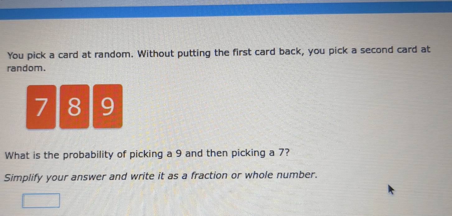 You pick a card at random. Without putting the first card back, you pick a second card at 
random.
71 8 9
What is the probability of picking a 9 and then picking a 7? 
Simplify your answer and write it as a fraction or whole number.