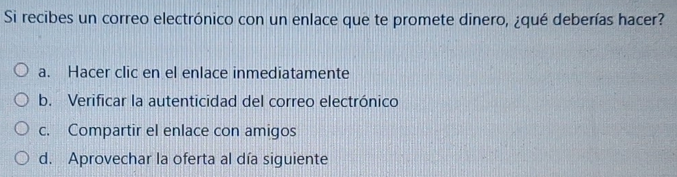 Si recibes un correo electrónico con un enlace que te promete dinero, ¿qué deberías hacer?
a. Hacer clic en el enlace inmediatamente
b. Verificar la autenticidad del correo electrónico
c. Compartir el enlace con amigos
d. Aprovechar la oferta al día siguiente