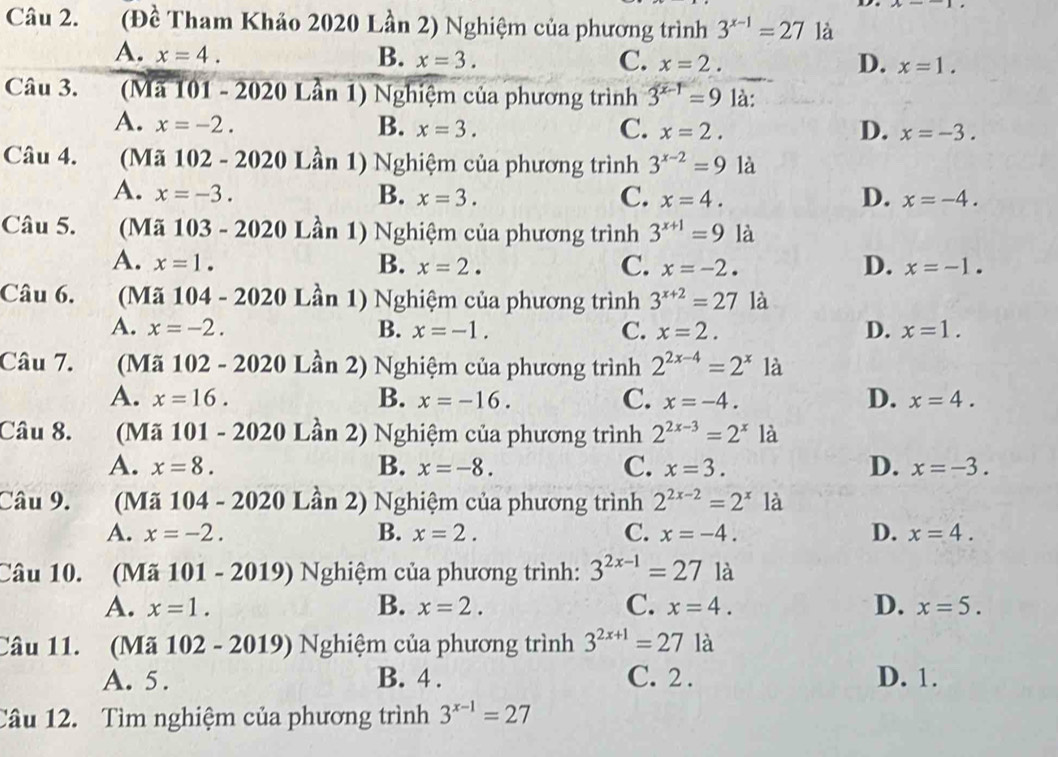 (Đề Tham Khảo 2020 Lần 2) Nghiệm của phương trình 3^(x-1)=27 là
A. x=4. B. x=3. C. x=2. D. x=1.
Câu 3. (Mã 101 - 2020 Lần 1) Nghiệm của phương trình 3^(x-1)=9 là:
A. x=-2. B. x=3. C. x=2. D. x=-3.
Câu 4. (Mã 102 - 2020 Lần 1) Nghiệm của phương trình 3^(x-2)=9 là
A. x=-3. B. x=3. C. x=4. D. x=-4.
Câu 5.  (Mã 103 - 2020 Lần 1) Nghiệm của phương trình 3^(x+1)=9 là
A. x=1. B. x=2. C. x=-2. D. x=-1.
Câu 6. (Mã 104 - 2020 Lần 1) Nghiệm của phương trình 3^(x+2)=27 là
A. x=-2. B. x=-1. C. x=2. D. x=1.
Câu 7.      (Mã 102 - 2020 Lần 2) Nghiệm của phương trình 2^(2x-4)=2^x là
D.
A. x=16. B. x=-16. C. x=-4. x=4.
Câu 8.  (Mã 101 - 2020 Lần 2) Nghiệm của phương trình 2^(2x-3)=2^x là
A. x=8. B. x=-8. C. x=3. D. x=-3.
Câu 9. (Mã 104 - 2020 Lần 2) Nghiệm của phương trình 2^(2x-2)=2^x là
A. x=-2. B. x=2. C. x=-4. D. x=4.
Câu 10. (Mã 101 - 2019) Nghiệm của phương trình: 3^(2x-1)=271a
A. x=1. B. x=2. C. x=4. D. x=5.
Câu 11. (Mã 102 - 2019) Nghiệm của phương trình 3^(2x+1)=27la
A. 5. B. 4 . C. 2 . D. 1.
Câu 12. Tìm nghiệm của phương trình 3^(x-1)=27