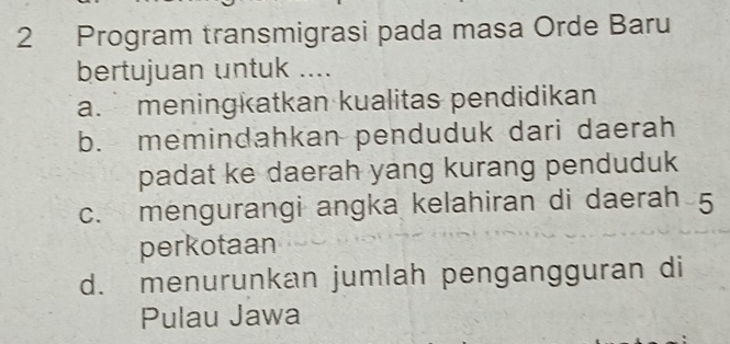 Program transmigrasi pada masa Orde Baru
bertujuan untuk ....
a. meningkatkan kualitas pendidikan
b. memindahkan penduduk dari daerah
padat ke daerah yang kurang penduduk
c. mengurangi angka kelahiran di daerah 5
perkotaan
d. menurunkan jumlah pengangguran di
Pulau Jawa