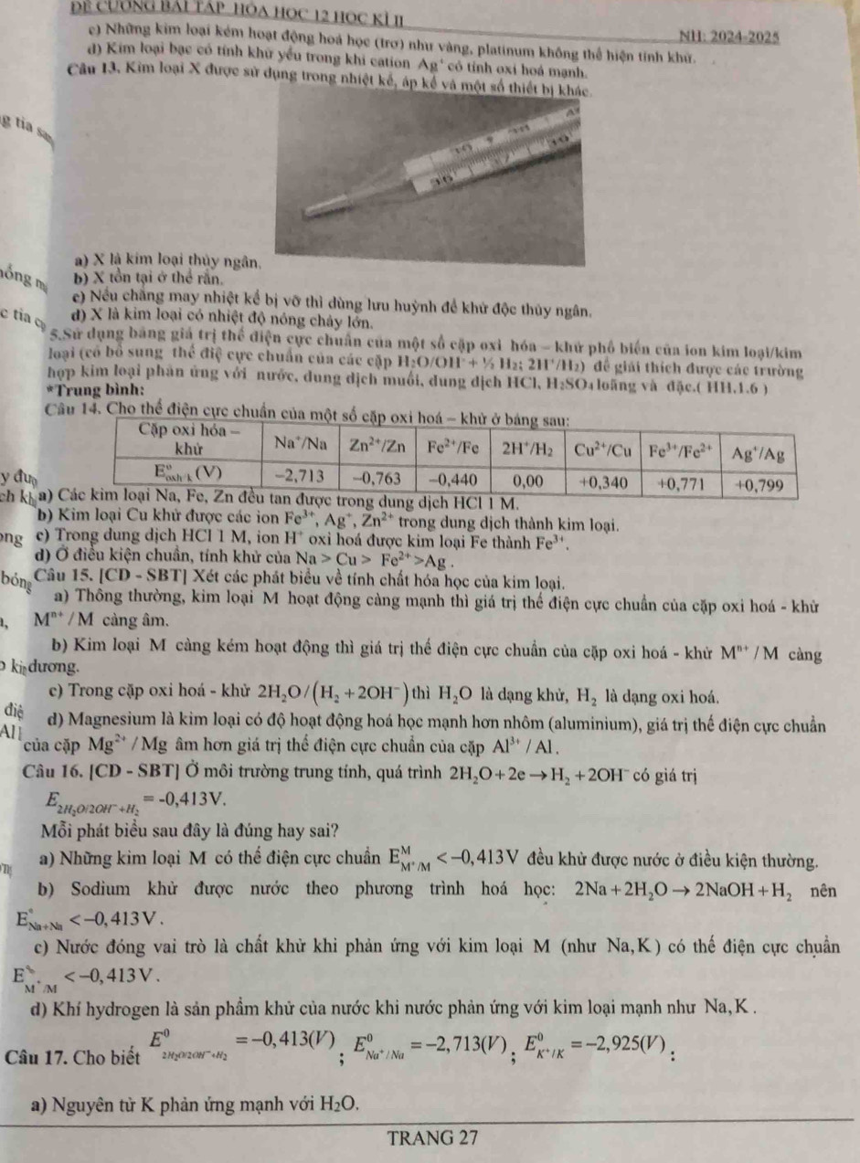 Để cương bái táp hóa học 12 học kỉ II
NH: 2024-2025
c) Những kim loại kém hoạt động hoá học (trơ) như vàng, platinum không thể hiện tính khử.
đ) Kim loại bạc có tính khữ yểu trong khi cation Ag' có tỉnh oxi hoá mạnh.
Câu 13, Kim loại X được sử dụng trong nhiệt kế, 
g  ta  s
a) X là kim loại thủy ngâ
lồng m b) X tồn tại ở thể rắn.
e) Nếu chăng may nhiệt kể bị vỡ thì dùng lưu huỳnh để khử độc thủy ngân.
c tia đ) X là kim loại có nhiệt độ nóng chảy lớn.
5.Sử dụng bằng giá trị thể điện cực chuẩn của một số cập oxi hóa - khử phố biến của ion kim loại/kim
loại (có bổ sung thể điệ cực chuẩn của các cặp H_2O/OH^-+^1/_2H_2 : 211°/11_2 )  để giải thích được các trường
hợp kim loại phân ứng với nước, dung dịch muối, dung dịch HCl, H₂SO₄ loãng và đặc.( HH.1.6 )
*Trung bình:
Câu 14. Cho thể điện cực chuẩn 
y đư
ch kịa)
b) Kim loại Cu khử được các ion Fe^(3+),Ag^+,Zn^(2+) trong dung dịch thành kim loại.
ng e) Trong dung dịch HCl 1 M, ion H^+ oxi hoá được kim loại Fe thành Fe^(3+).
d) Ở điều kiện chuẩn, tính khử của Na>Cu>Fe^(2+)>Ag.
bóng
Câu 15.[CD-SBT] Xét các phát biểu về tính chất hóa học của kim loại.
a) Thông thường, kim loại M hoạt động càng mạnh thì giá trị thế điện cực chuẩn của cặp oxi hoá - khử
M^(n+)/M cảng âm.
b) Kim loại M càng kém hoạt động thì giá trị thế điện cực chuẩn của cặp oxi hoá - khử M^(n+)/M càng
ki dương.
c) Trong cặp oxi hoá - khử 2H_2O/(H_2+2OH^-) thì H_2O là dạng khử, H_2 là dạng oxi hoá.
điệ d) Magnesium là kim loại có độ hoạt động hoá học mạnh hơn nhôm (aluminium), giá trị thế điện cực chuẩn
Al
của cặp Mg^(2+)/Mg âm hơn giá trị thể điện cực chuẩn của cặp Al^(3+)/Al.
Câu 16. [ C D - SBT] Ở môi trường trung tính, quá trình 2H_2O+2eto H_2+2OH^- có giá trị
E_2H_2O/2OH^-+H_2=-0,413V.
Mỗi phát biểu sau đây là đúng hay sai?
a) Những kim loại M có thể điện cực chuẩn E_M^+/M^M đều khử được nước ở điều kiện thường.
b) Sodium khử được nước theo phương trình hoá học: 2Na+2H_2Oto 2NaOH+H_2 nên
E_(Na+Na)°
c) Nước đóng vai trò là chất khử khi phản ứng với kim loại M (như Na,K) có thế điện cực chuẩn
E_(M'M)^(ast)
d) Khí hydrogen là sản phầm khử của nước khi nước phản ứng với kim loại mạnh như Na, K .
Câu 17. Cho biết E_2H_2Oarccos^-·s a_2^circ E_Na^+/Na^circ =-2,713_^0=-2,925(V)
a) Nguyên tử K phản ứng mạnh với H_2O.
TRANG 27