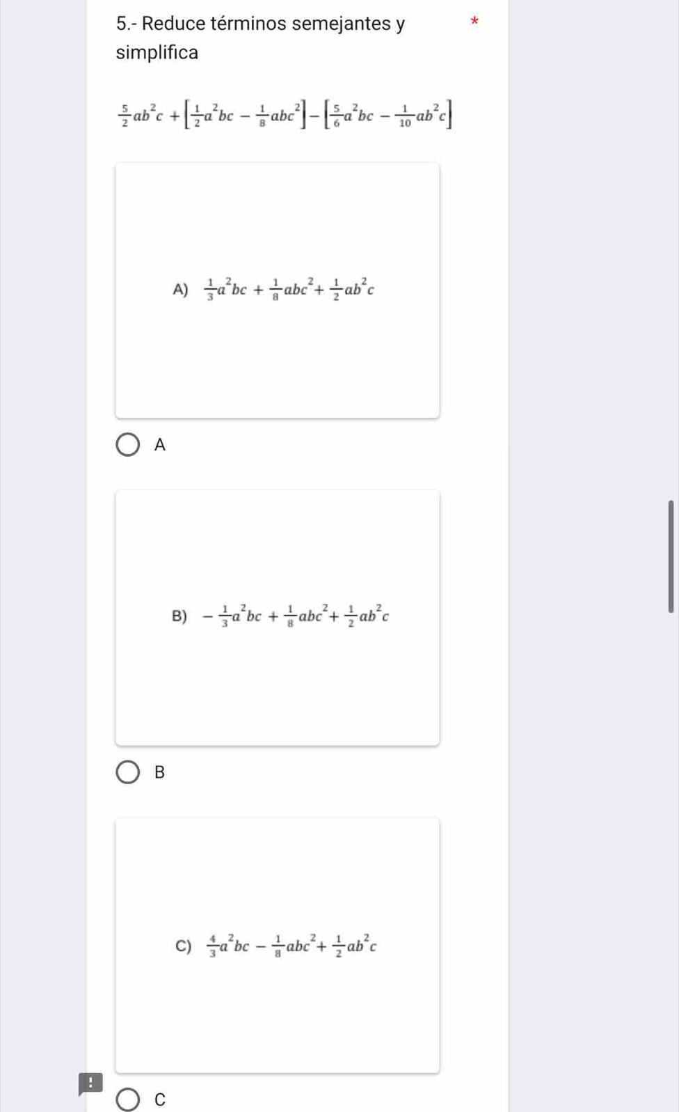 5.- Reduce términos semejantes y
simplifica
 5/2 ab^2c+[ 1/2 a^2bc- 1/8 abc^2]-[ 5/6 a^2bc- 1/10 ab^2c]
A)  1/3 a^2bc+ 1/8 abc^2+ 1/2 ab^2c
A
B) - 1/3 a^2bc+ 1/8 abc^2+ 1/2 ab^2c
B
C)  4/3 a^2bc- 1/8 abc^2+ 1/2 ab^2c
C