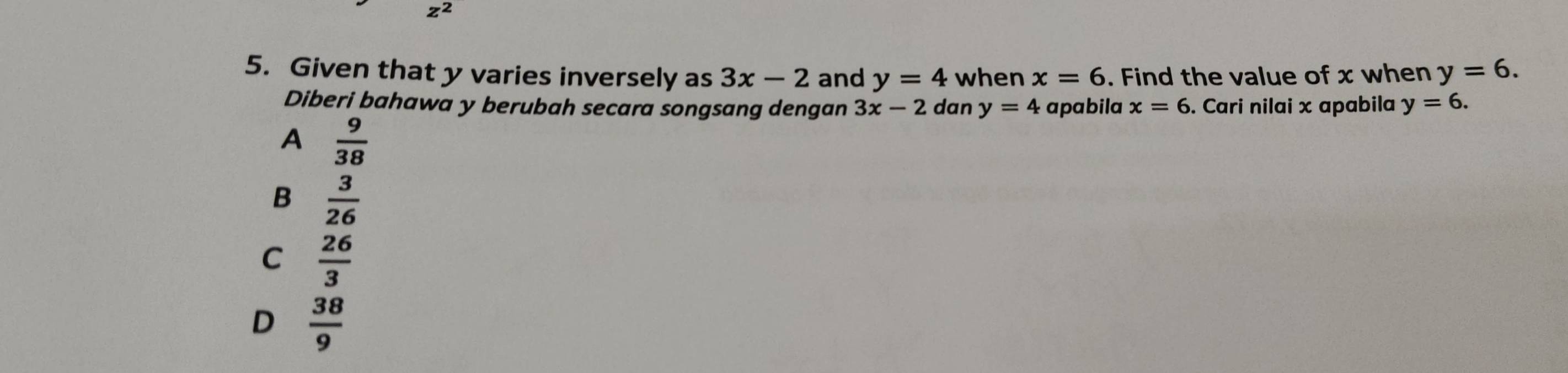 z^2
5. Given that y varies inversely as 3x-2 and y=4 when x=6. Find the value of x when y=6. 
Diberi bahawa y berubah secara songsang dengan 3x-2 dan y=4 apabila x=6. Cari nilai x apabila y=6.
A  9/38 
B  3/26 
C  26/3 
D  38/9 