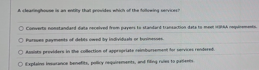 A clearinghouse is an entity that provides which of the following services?
Converts nonstandard data received from payers to standard transaction data to meet HIPAA requirements.
Pursues payments of debts owed by individuals or businesses.
Assists providers in the collection of appropriate reimbursement for services rendered.
Explains insurance benefits, policy requirements, and filing rules to patients.