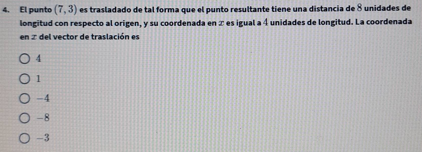 El punto (7,3) es trasladado de tal forma que el punto resultante tiene una distancia de 8 unidades de
longitud con respecto al origen, y su coordenada en x es igual a 4 unidades de longitud. La coordenada
en I del vector de traslación es
4
1
-4
-8
-3