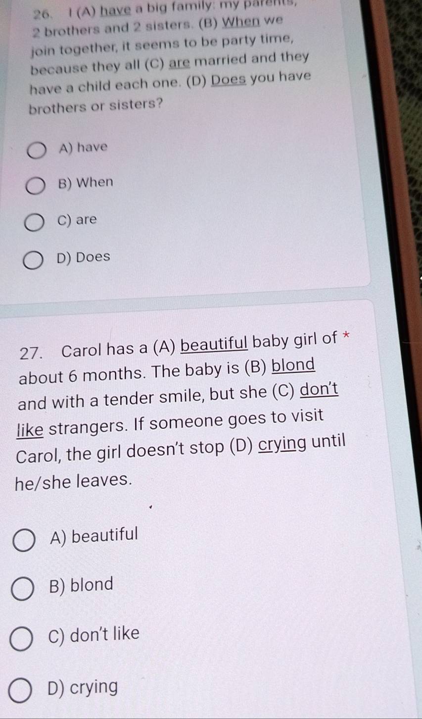 have a big family: my parents,
2 brothers and 2 sisters. (B) When we
join together, it seems to be party time,
because they all (C) are married and they
have a child each one. (D) Does you have
brothers or sisters?
A) have
B) When
C) are
D) Does
27. Carol has a (A) beautiful baby girl of *
about 6 months. The baby is (B) blond
and with a tender smile, but she (C) don't
like strangers. If someone goes to visit
Carol, the girl doesn't stop (D) crying until
he/she leaves.
A) beautiful
B) blond
C) don't like
D) crying