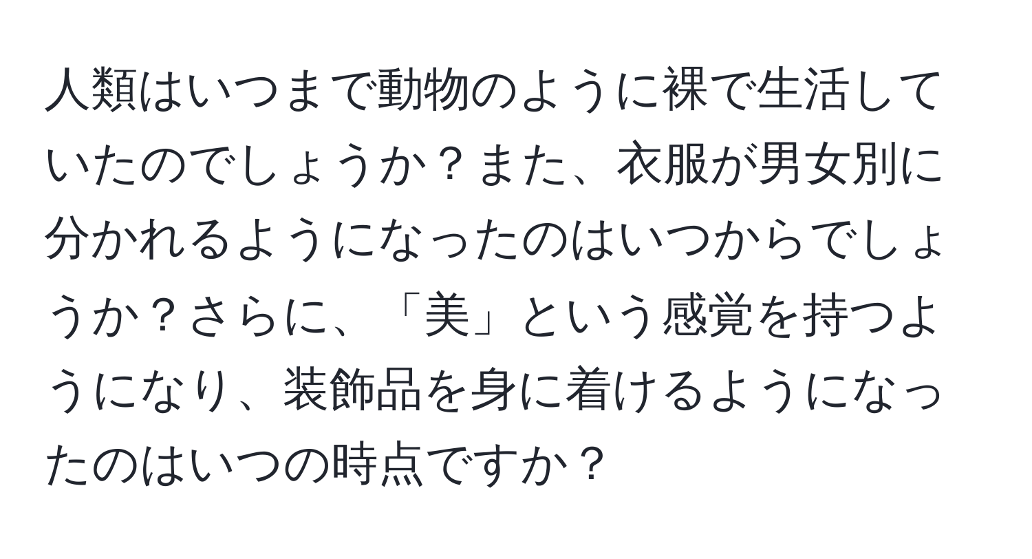 人類はいつまで動物のように裸で生活していたのでしょうか？また、衣服が男女別に分かれるようになったのはいつからでしょうか？さらに、「美」という感覚を持つようになり、装飾品を身に着けるようになったのはいつの時点ですか？