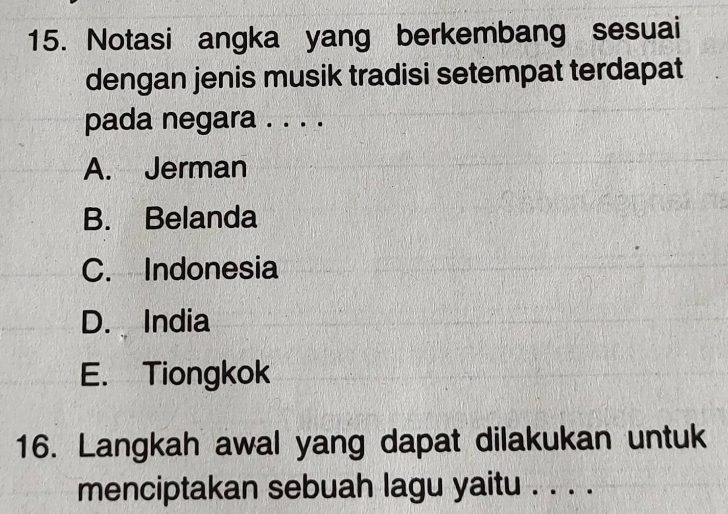 Notasi angka yang berkembang sesuai
dengan jenis musik tradisi setempat terdapat
pada negara . . . .
A. Jerman
B. Belanda
C. Indonesia
D. India
E. Tiongkok
16. Langkah awal yang dapat dilakukan untuk
menciptakan sebuah lagu yaitu . . . ._