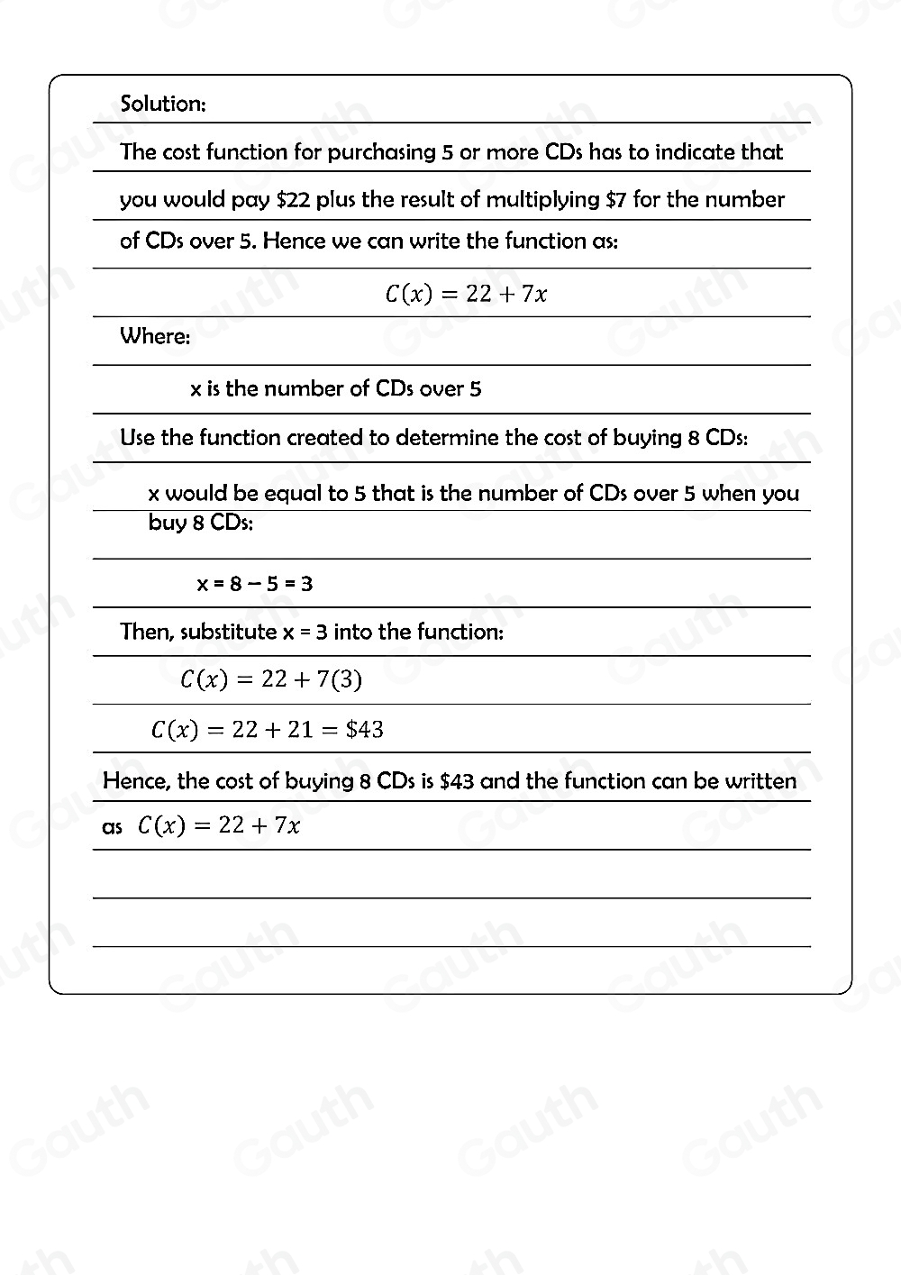 Solution: 
The cost function for purchasing 5 or more CDs has to indicate that 
you would pay $22 plus the result of multiplying $7 for the number 
of CDs over 5. Hence we can write the function as:
C(x)=22+7x
Where:
x is the number of CDs over 5
Use the function created to determine the cost of buying 8 CDs:
x would be equal to 5 that is the number of CDs over 5 when you 
buy 8 CDs:
x=8-5=3
Then, substitute x=3 into the function:
C(x)=22+7(3)
C(x)=22+21=$43
Hence, the cost of buying 8 CDs is $43 and the function can be written 
 
as C(x)=22+7x