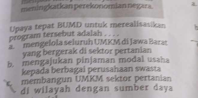 many
meningkatkan perekonomian negara.
2
Upaya tepat BUMD untuk merealisasikan b
program tersebut adalah . . . .
a mengelola seluruh UMKM di Jawa Barat
yang bergerak di sektor pertanian
b. mengajukan pinjaman modal usaha
kepada berbagai perusahaan swasta
C membangun UMKM sektor pertanian
di wilayah dengan sumber daya