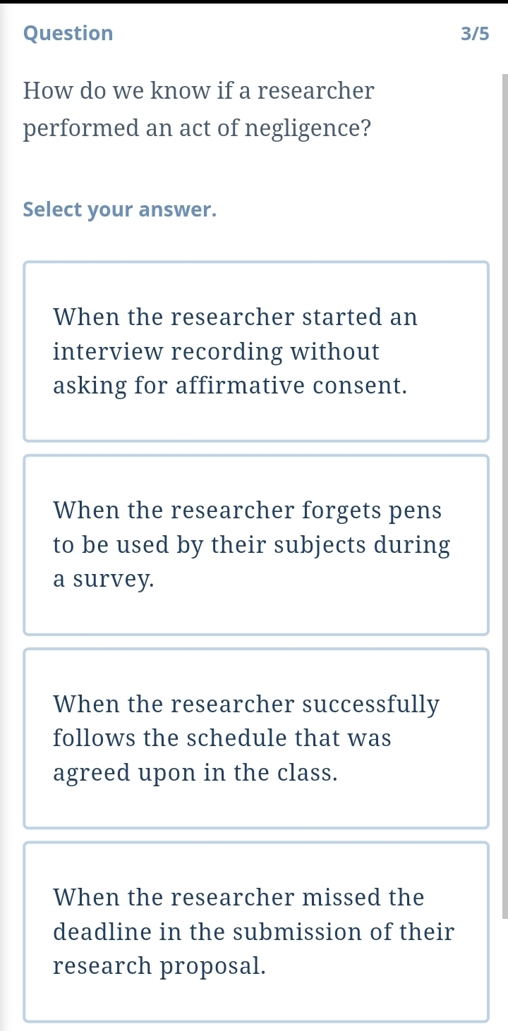 Question 3/5
How do we know if a researcher
performed an act of negligence?
Select your answer.
When the researcher started an
interview recording without
asking for affirmative consent.
When the researcher forgets pens
to be used by their subjects during
a survey.
When the researcher successfully
follows the schedule that was
agreed upon in the class.
When the researcher missed the
deadline in the submission of their
research proposal.