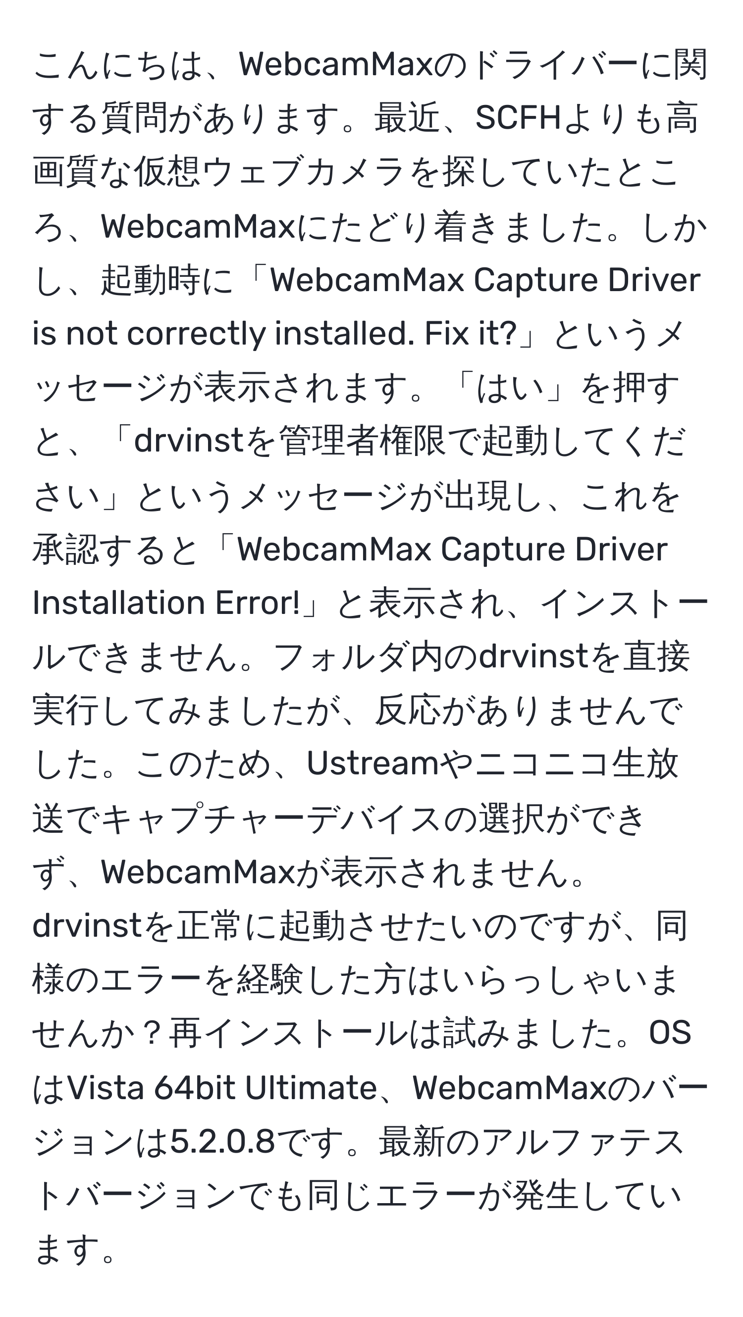 こんにちは、WebcamMaxのドライバーに関する質問があります。最近、SCFHよりも高画質な仮想ウェブカメラを探していたところ、WebcamMaxにたどり着きました。しかし、起動時に「WebcamMax Capture Driver is not correctly installed. Fix it?」というメッセージが表示されます。「はい」を押すと、「drvinstを管理者権限で起動してください」というメッセージが出現し、これを承認すると「WebcamMax Capture Driver Installation Error!」と表示され、インストールできません。フォルダ内のdrvinstを直接実行してみましたが、反応がありませんでした。このため、Ustreamやニコニコ生放送でキャプチャーデバイスの選択ができず、WebcamMaxが表示されません。drvinstを正常に起動させたいのですが、同様のエラーを経験した方はいらっしゃいませんか？再インストールは試みました。OSはVista 64bit Ultimate、WebcamMaxのバージョンは5.2.0.8です。最新のアルファテストバージョンでも同じエラーが発生しています。